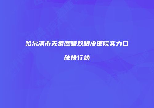 哈尔滨市无痕翘睫双眼皮医院实力口碑排行榜