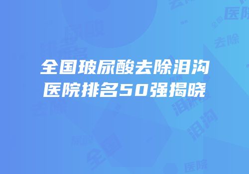 全国玻尿酸去除泪沟医院排名50强揭晓