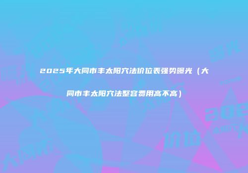 2025年大同市丰太阳穴法价位表强势曝光（大同市丰太阳穴法整容费用高不高）