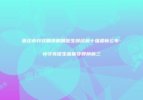 枣庄市开双眼皮眼睛医生排名前十强最新公布-孙守亮医生谁能夺得榜前三