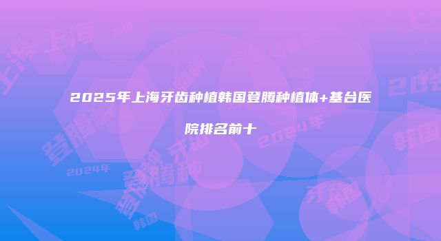 2025年上海牙齿种植韩国登腾种植体+基台医院排名前十