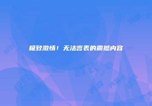 极致激情！无法言表的震撼内容