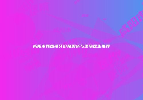 咸阳市残齿镶牙价格解析与医院医生推荐