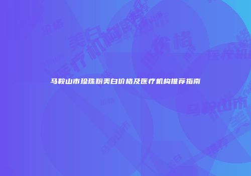 马鞍山市珍珠粉美白价格及医疗机构推荐指南