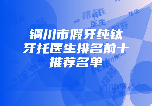 铜川市假牙纯钛牙托医生排名前十推荐名单