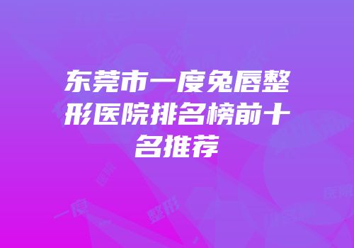东莞市一度兔唇整形医院排名榜前十名推荐
