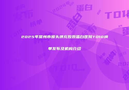 2025年常州市额头填充胶原蛋白医院TO10榜单发布及机构介绍