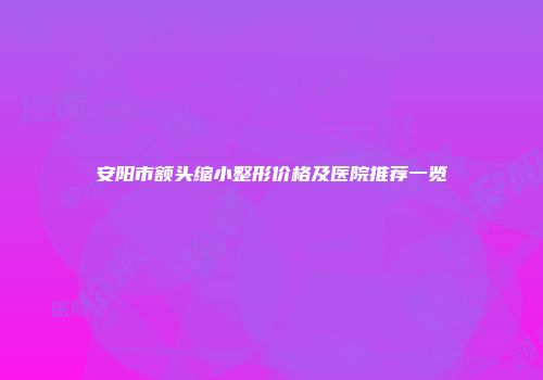 安阳市额头缩小整形价格及医院推荐一览