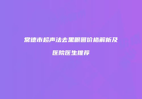 常德市超声法去黑眼圈价格解析及医院医生推荐