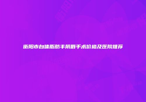 衡阳市自体脂肪丰阴唇手术价格及医院推荐
