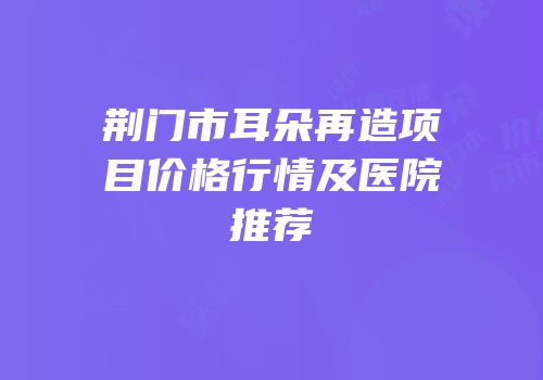 荆门市耳朵再造项目价格行情及医院推荐