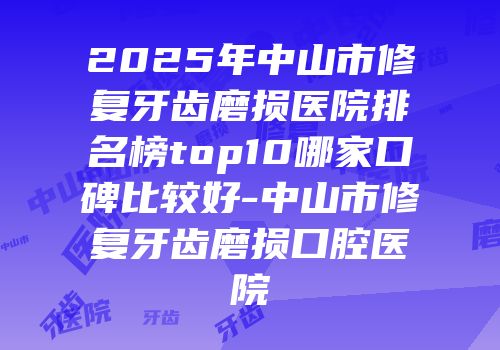 2025年中山市修复牙齿磨损医院排名榜top10哪家口碑比较好-中山市修复牙齿磨损口腔医院
