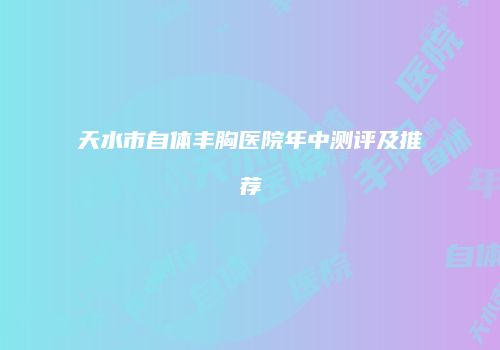 天水市自体丰胸医院年中测评及推荐