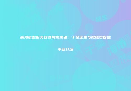 威海市整形美容领域佼佼者：于豪医生与权耀恒医生专业介绍