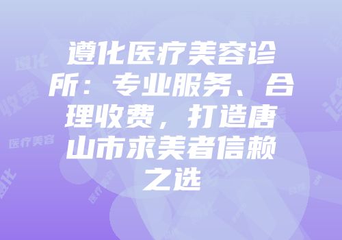 遵化医疗美容诊所：专业服务、合理收费，打造唐山市求美者信赖之选