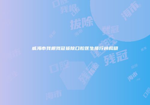 威海市残根残冠拔除口腔医生排行榜揭晓