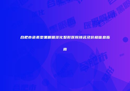 合肥市色素型黑眼圈淡化整形医院排名及价格信息指南
