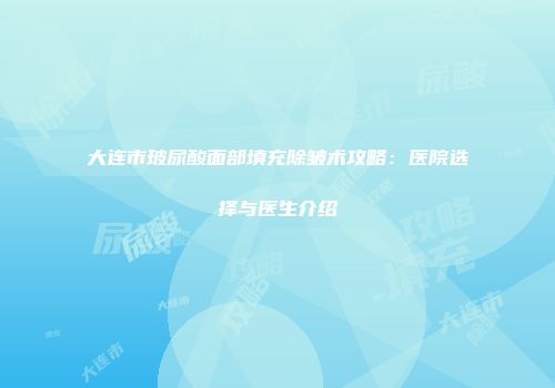 大连市玻尿酸面部填充除皱术攻略：医院选择与医生介绍