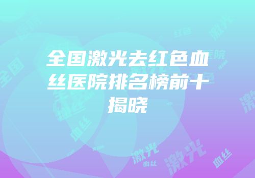 全国激光去红色血丝医院排名榜前十揭晓