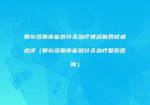 鄂尔多斯市雀斑针灸治疗排名前四权威点评（鄂尔多斯市雀斑针灸治疗整形医院）