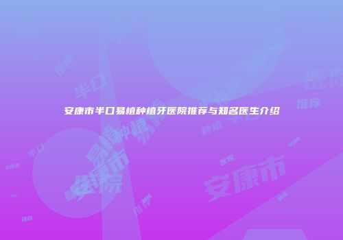 安康市半口易植种植牙医院推荐与知名医生介绍