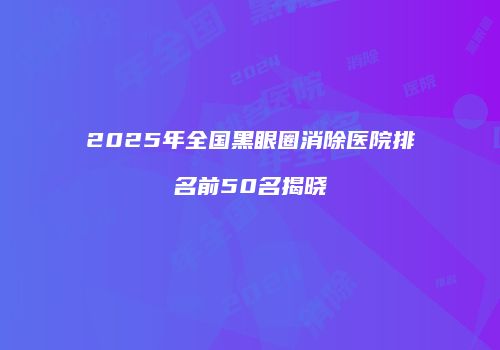 2025年全国黑眼圈消除医院排名前50名揭晓