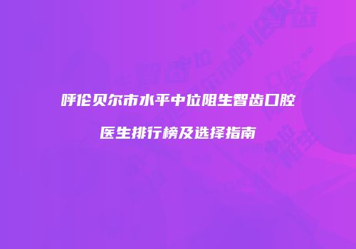 呼伦贝尔市水平中位阻生智齿口腔医生排行榜及选择指南