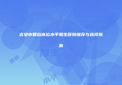 吉安市智齿高位水平阻生医院推荐与选择指南