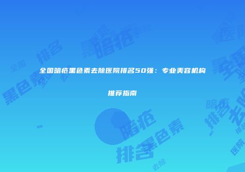全国暗疮黑色素去除医院排名50强：专业美容机构推荐指南
