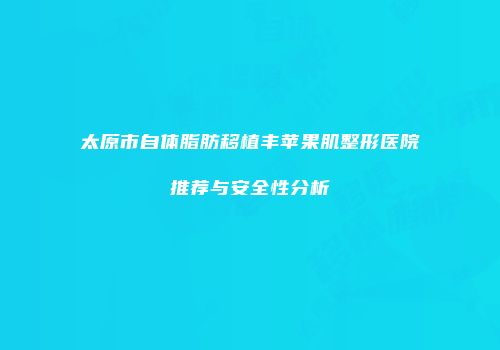 太原市自体脂肪移植丰苹果肌整形医院推荐与安全性分析