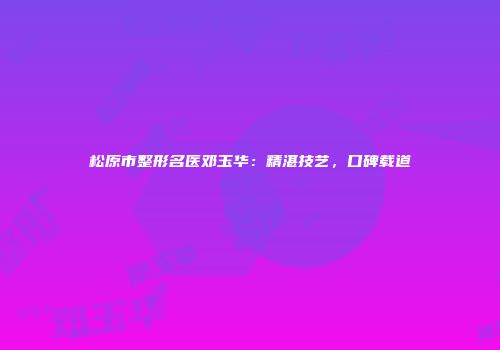 松原市整形名医邓玉华：精湛技艺，口碑载道