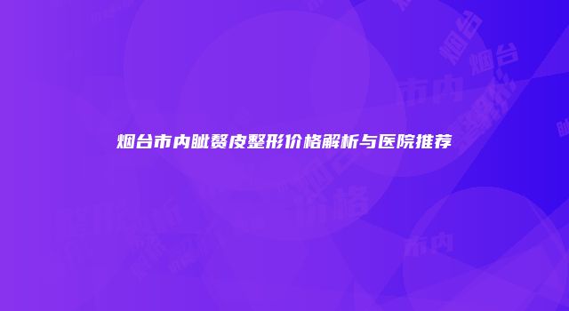 烟台市内眦赘皮整形价格解析与医院推荐