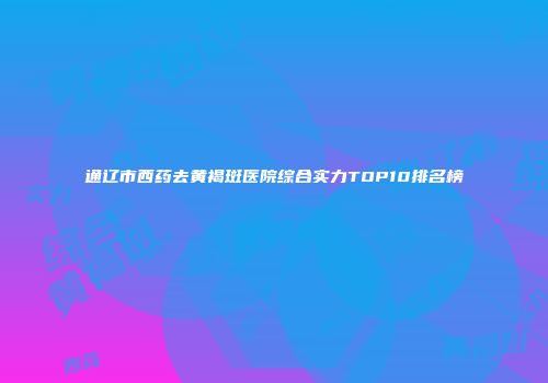 通辽市西药去黄褐斑医院综合实力TOP10排名榜