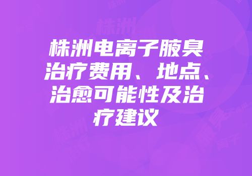 株洲电离子腋臭治疗费用、地点、治愈可能性及治疗建议