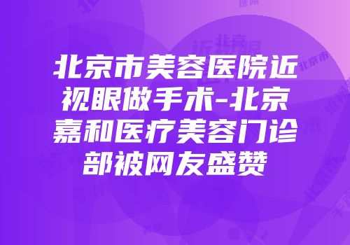 北京市美容医院近视眼做手术-北京嘉和医疗美容门诊部被网友盛赞
