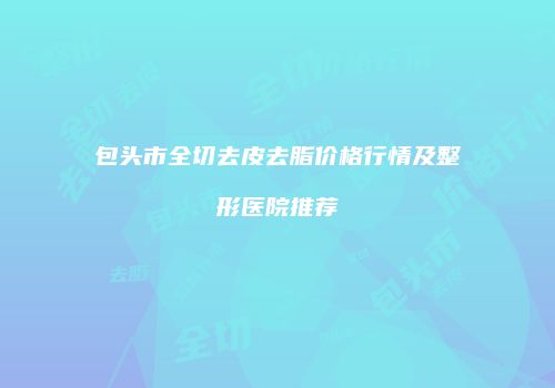 包头市全切去皮去脂价格行情及整形医院推荐