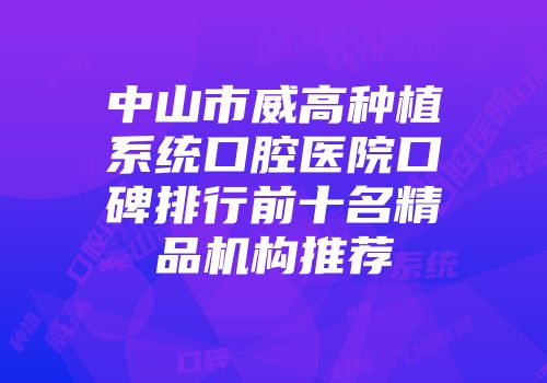 中山市威高种植系统口腔医院口碑排行前十名精品机构推荐