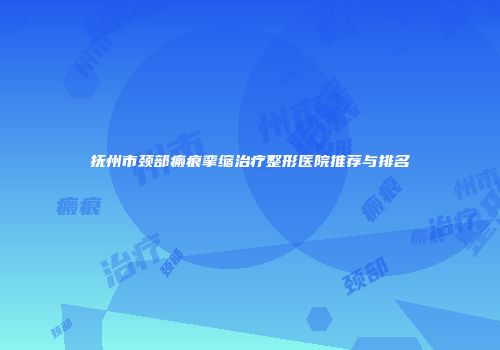 抚州市颈部瘢痕挛缩治疗整形医院推荐与排名