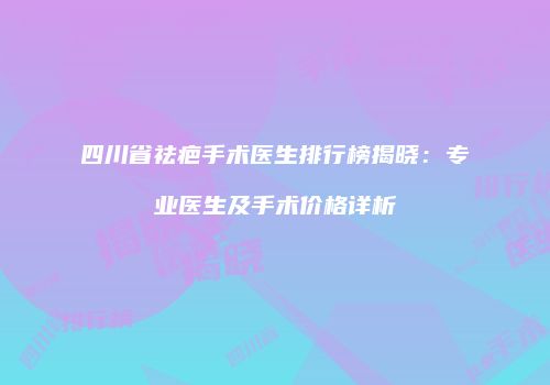 四川省祛疤手术医生排行榜揭晓：专业医生及手术价格详析