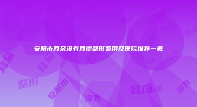 安阳市耳朵没有耳廓整形费用及医院推荐一览