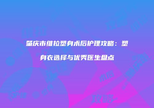 肇庆市维拉塑身术后护理攻略：塑身衣选择与优秀医生盘点