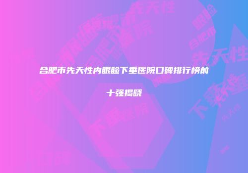 合肥市先天性内眼睑下垂医院口碑排行榜前十强揭晓