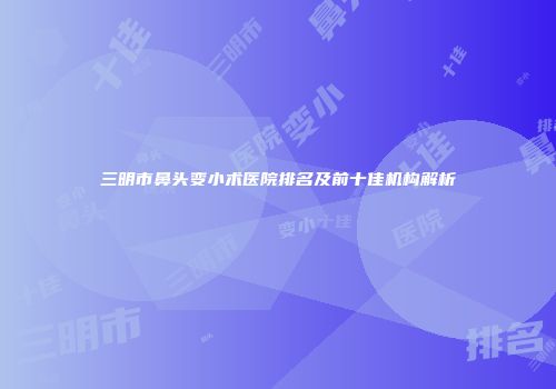 三明市鼻头变小术医院排名及前十佳机构解析