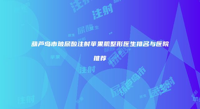 葫芦岛市玻尿酸注射苹果肌整形医生排名与医院推荐