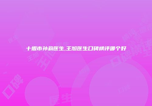 十堰市孙莉医生,王旭医生口碑横评哪个好