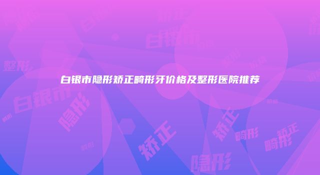 白银市隐形矫正畸形牙价格及整形医院推荐
