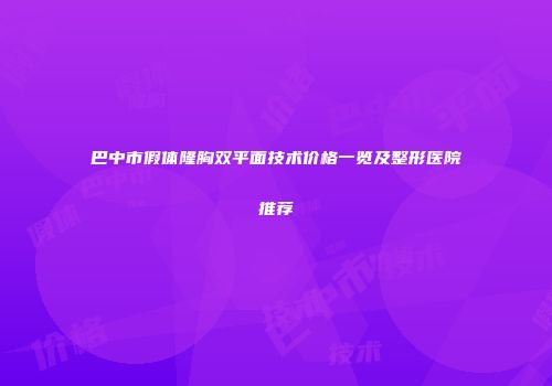 巴中市假体隆胸双平面技术价格一览及整形医院推荐
