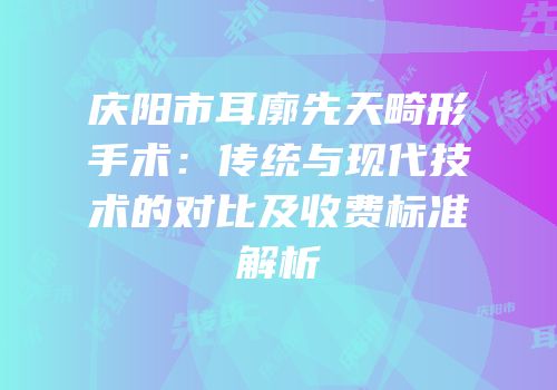 庆阳市耳廓先天畸形手术：传统与现代技术的对比及收费标准解析