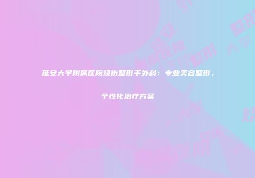 延安大学附属医院烧伤整形手外科：专业美容整形，个性化治疗方案