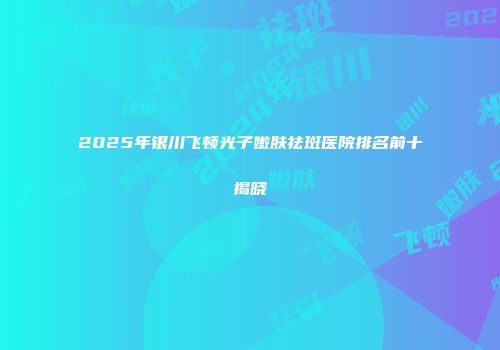 2025年银川飞顿光子嫩肤祛斑医院排名前十揭晓